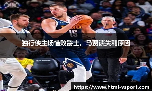独行侠主场惜败爵士，乌贾谈失利原因