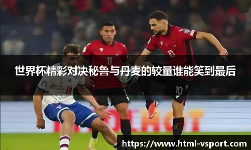 世界杯精彩对决秘鲁与丹麦的较量谁能笑到最后